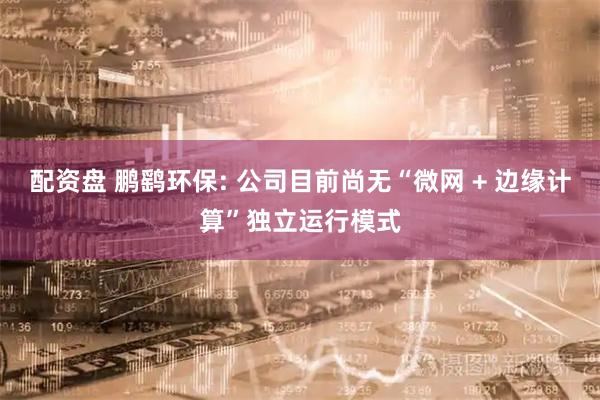 配资盘 鹏鹞环保: 公司目前尚无“微网 + 边缘计算”独立运行模式