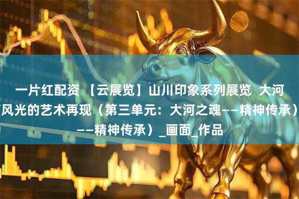 一片红配资 【云展览】山川印象系列展览  大河之美——黄河风光的艺术再现（第三单元：大河之魂——精神传承）_画面_作品