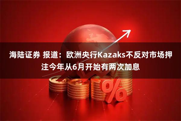 海陆证券 报道：欧洲央行Kazaks不反对市场押注今年从6月开始有两次加息