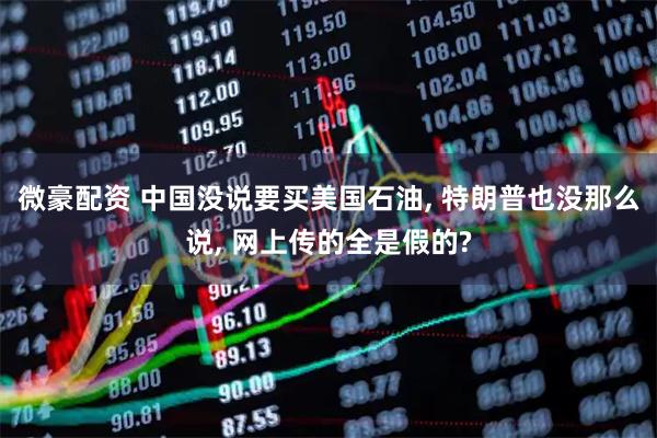 微豪配资 中国没说要买美国石油, 特朗普也没那么说, 网上传的全是假的?