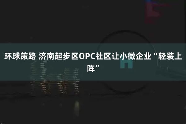 环球策路 济南起步区OPC社区让小微企业“轻装上阵”