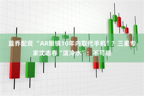 蓝乔配资 “AR眼镜10年内取代手机”？三星专家沈志春“泼冷水”：不可能