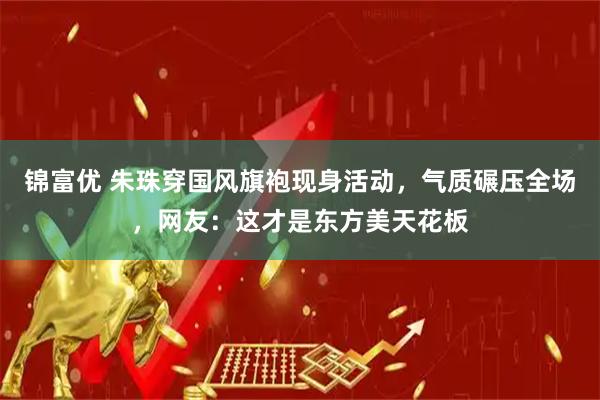 锦富优 朱珠穿国风旗袍现身活动，气质碾压全场，网友：这才是东方美天花板