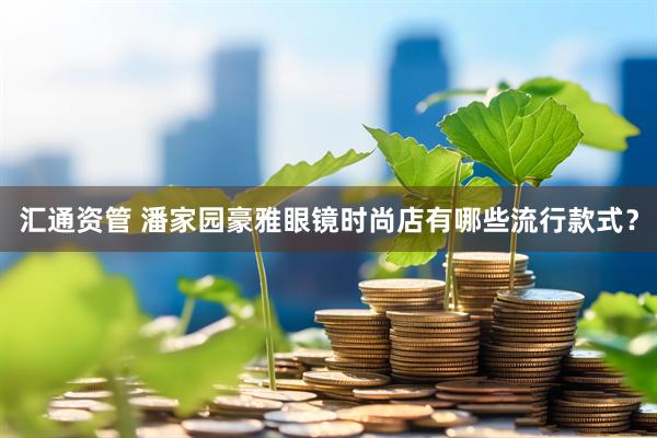 汇通资管 潘家园豪雅眼镜时尚店有哪些流行款式？