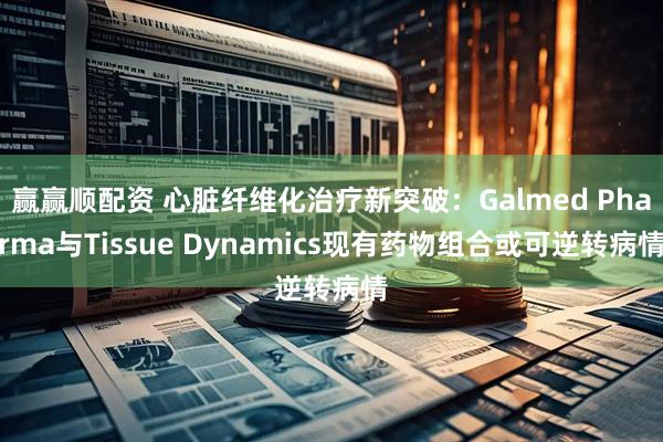 赢赢顺配资 心脏纤维化治疗新突破：Galmed Pharma与Tissue Dynamics现有药物组合或可逆转病情