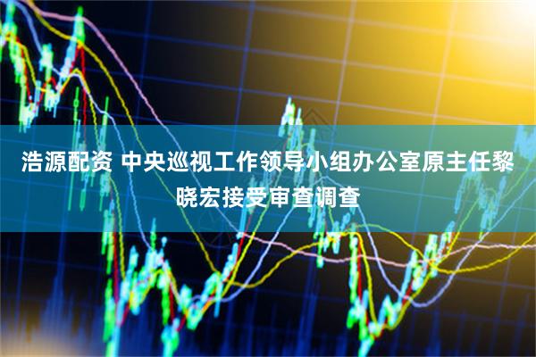 浩源配资 中央巡视工作领导小组办公室原主任黎晓宏接受审查调查