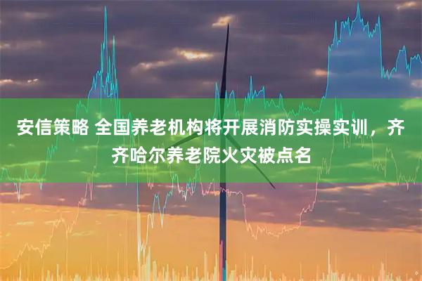 安信策略 全国养老机构将开展消防实操实训，齐齐哈尔养老院火灾被点名