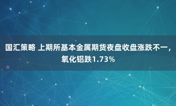 国汇策略 上期所基本金属期货夜盘收盘涨跌不一，氧化铝跌1.73%