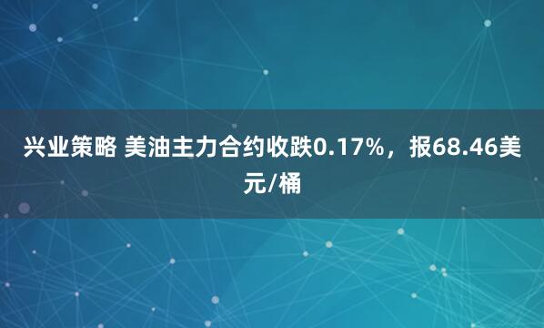 兴业策略 美油主力合约收跌0.17%，报68.46美元/桶