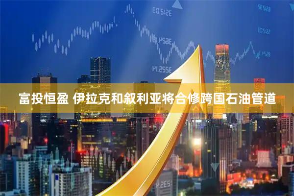 富投恒盈 伊拉克和叙利亚将合修跨国石油管道
