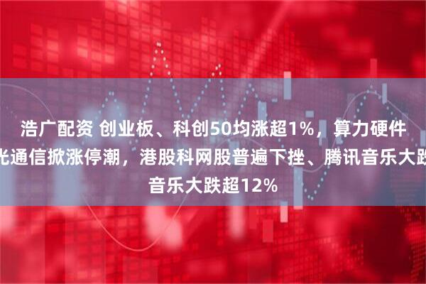 浩广配资 创业板、科创50均涨超1%，算力硬件大涨，光通信掀涨停潮，港股科网股普遍下挫、腾讯音乐大跌超12%