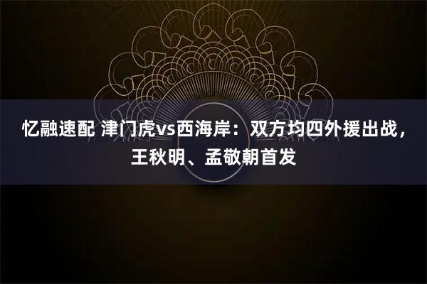 忆融速配 津门虎vs西海岸：双方均四外援出战，王秋明、孟敬朝首发