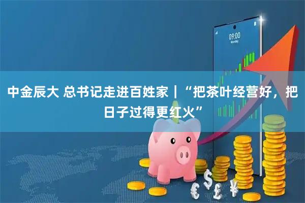 中金辰大 总书记走进百姓家｜“把茶叶经营好，把日子过得更红火”