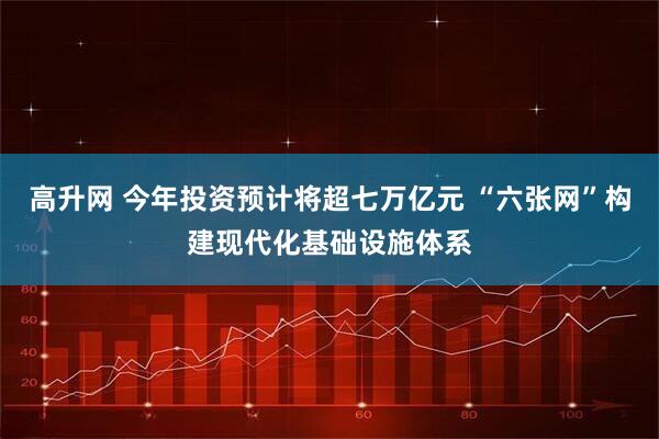 高升网 今年投资预计将超七万亿元 “六张网”构建现代化基础设施体系